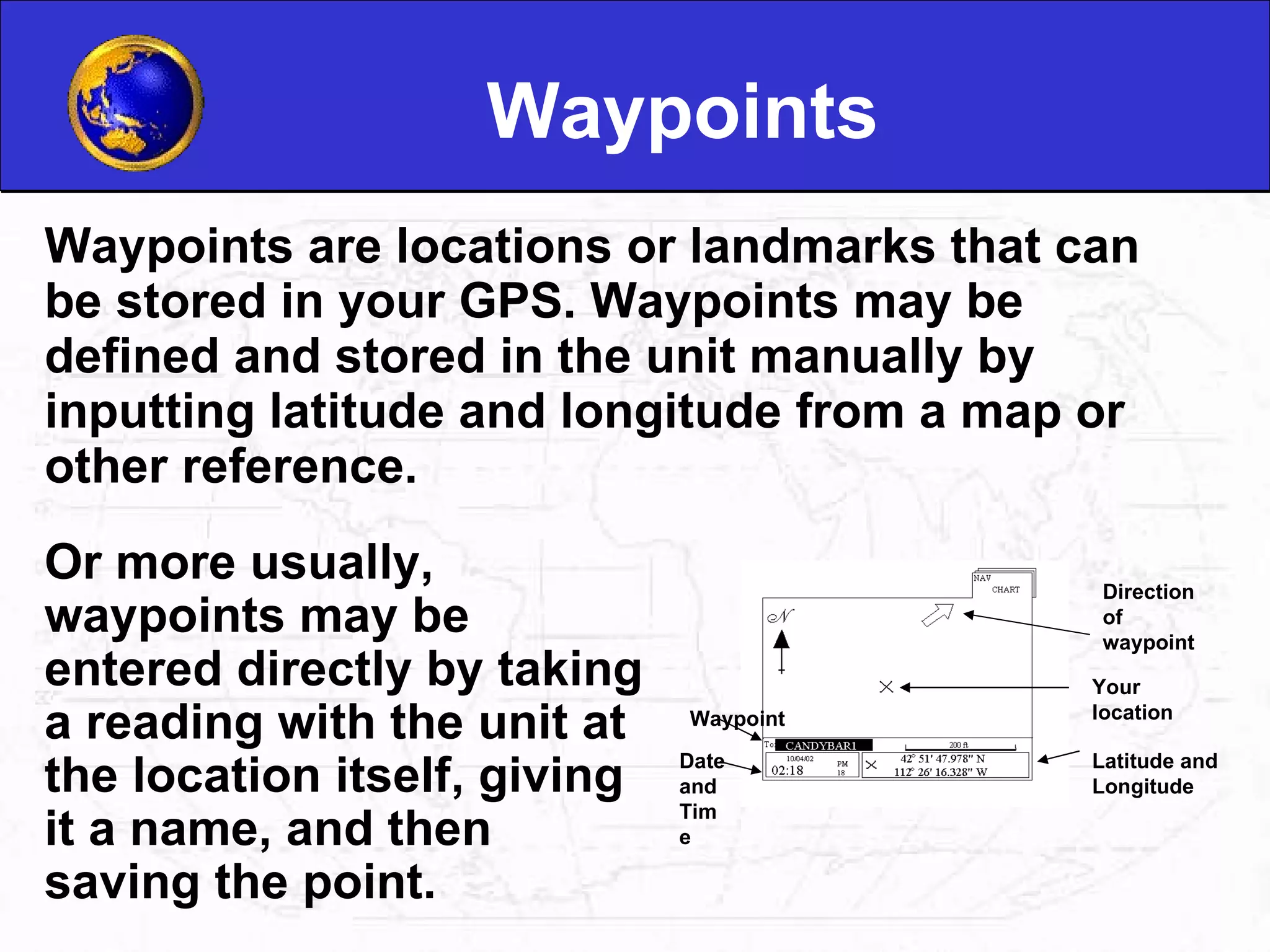Waypoints Waypoints are locations or landmarks that can be stored in your GPS. Waypoints may be defined and stored in the unit manually by inputting latitude and longitude from a map or other reference.  Or more usually, waypoints may be entered directly by taking a reading with the unit at the location itself, giving it a name, and then saving the point.  Latitude and Longitude Your location Direction of waypoint Date and Time Waypoint 