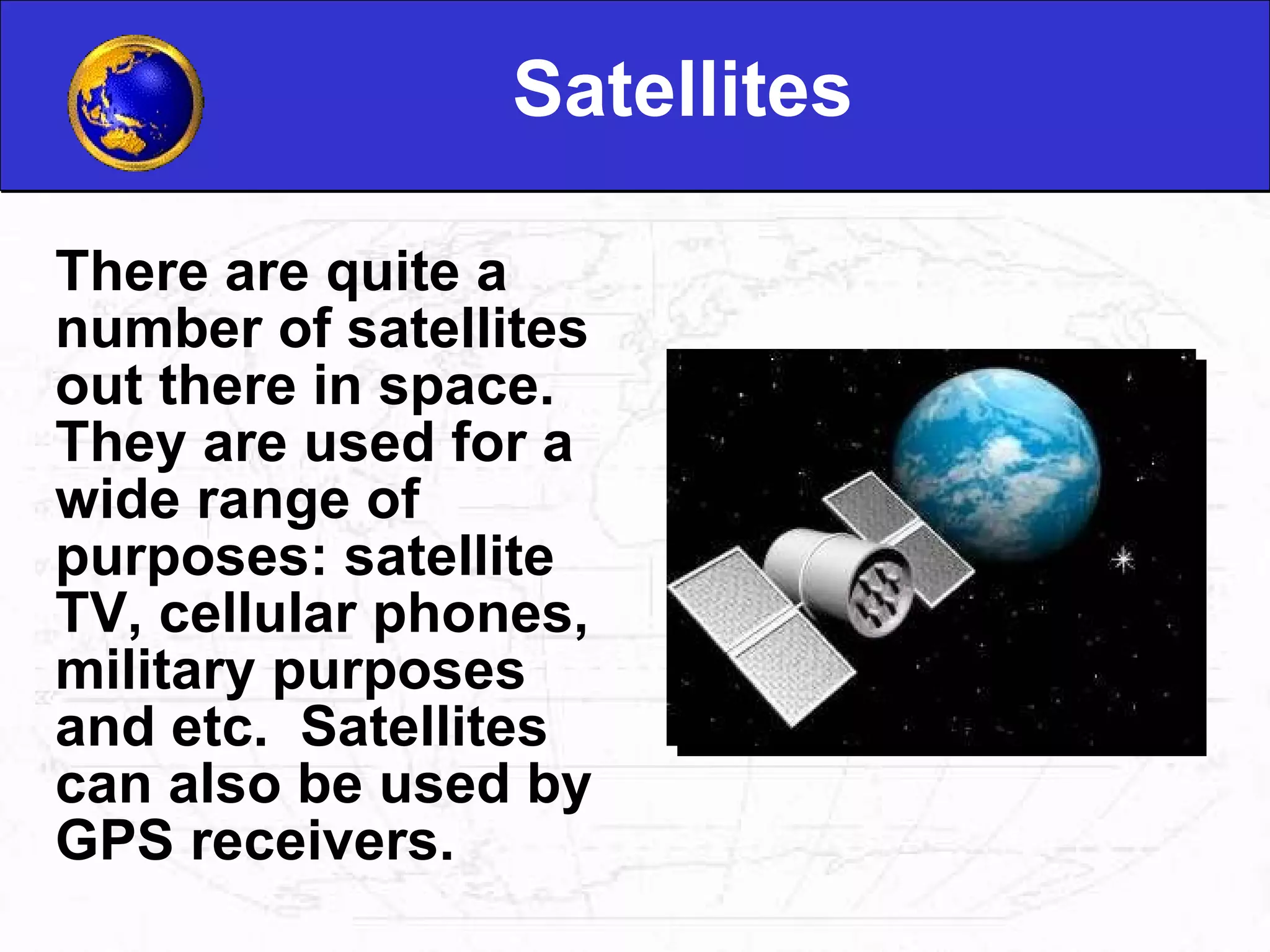 Satellites There are quite a number of satellites out there in space.  They are used for a wide range of purposes: satellite TV, cellular phones, military purposes and etc.  Satellites can also be used by GPS receivers. 