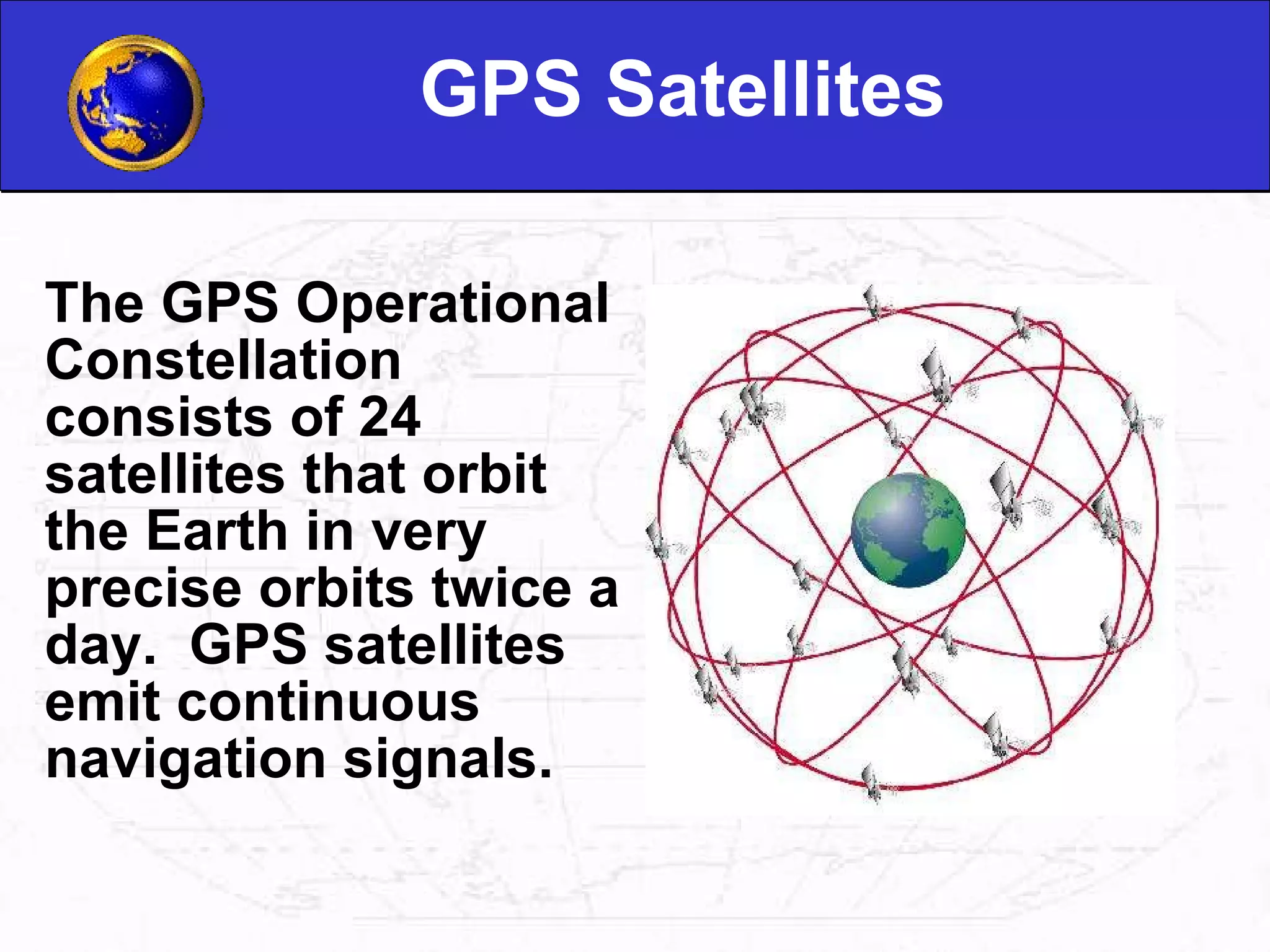 GPS Satellites The GPS Operational Constellation consists of 24 satellites that orbit the Earth in very precise orbits twice a day.  GPS satellites emit continuous navigation signals.                                                                                                                                    