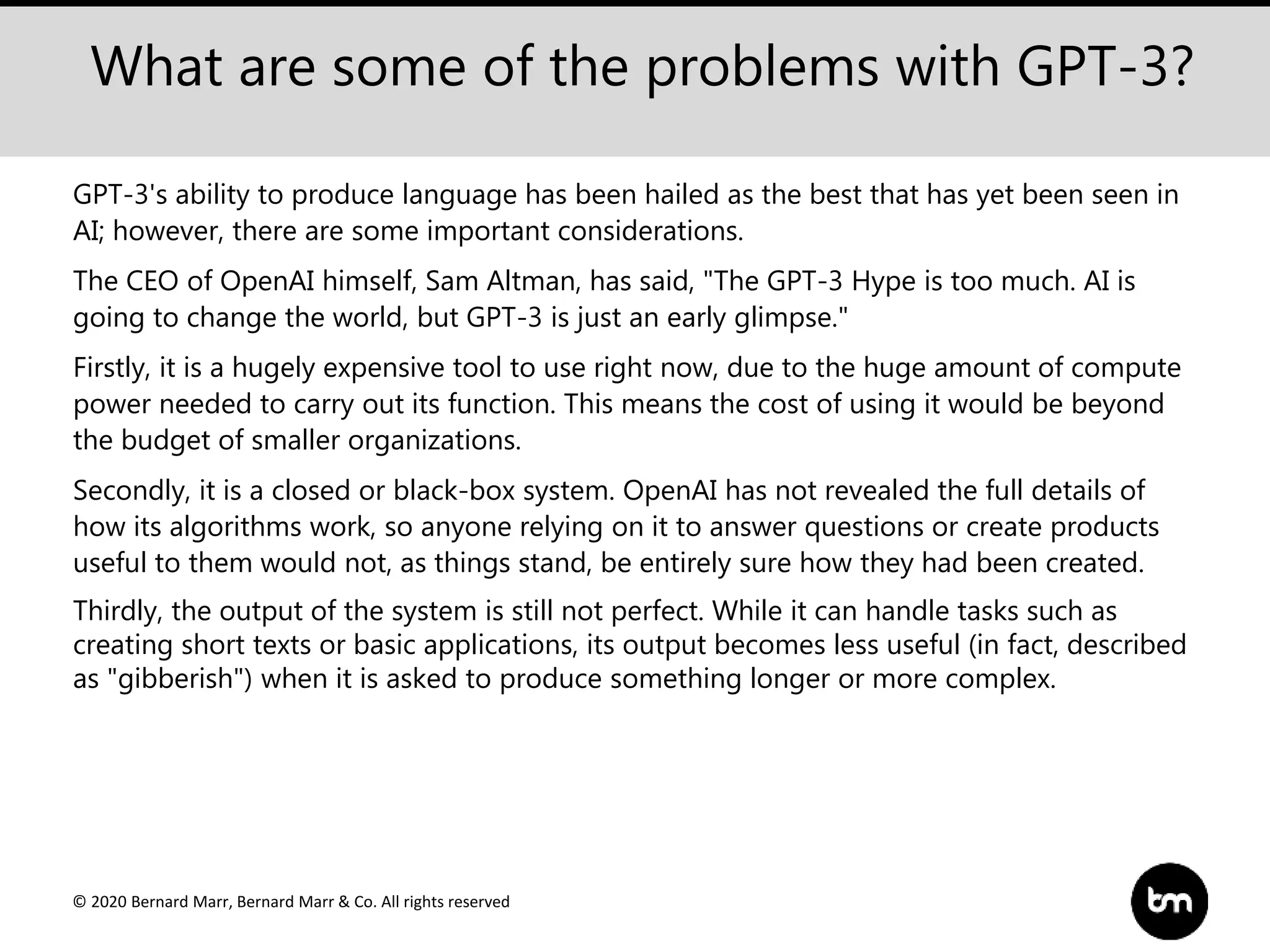 © 2020 Bernard Marr, Bernard Marr & Co. All rights reserved
What are some of the problems with GPT-3?
GPT-3's ability to produce language has been hailed as the best that has yet been seen in
AI; however, there are some important considerations.
The CEO of OpenAI himself, Sam Altman, has said, "The GPT-3 Hype is too much. AI is
going to change the world, but GPT-3 is just an early glimpse."
Firstly, it is a hugely expensive tool to use right now, due to the huge amount of compute
power needed to carry out its function. This means the cost of using it would be beyond
the budget of smaller organizations.
Secondly, it is a closed or black-box system. OpenAI has not revealed the full details of
how its algorithms work, so anyone relying on it to answer questions or create products
useful to them would not, as things stand, be entirely sure how they had been created.
Thirdly, the output of the system is still not perfect. While it can handle tasks such as
creating short texts or basic applications, its output becomes less useful (in fact, described
as "gibberish") when it is asked to produce something longer or more complex.
 