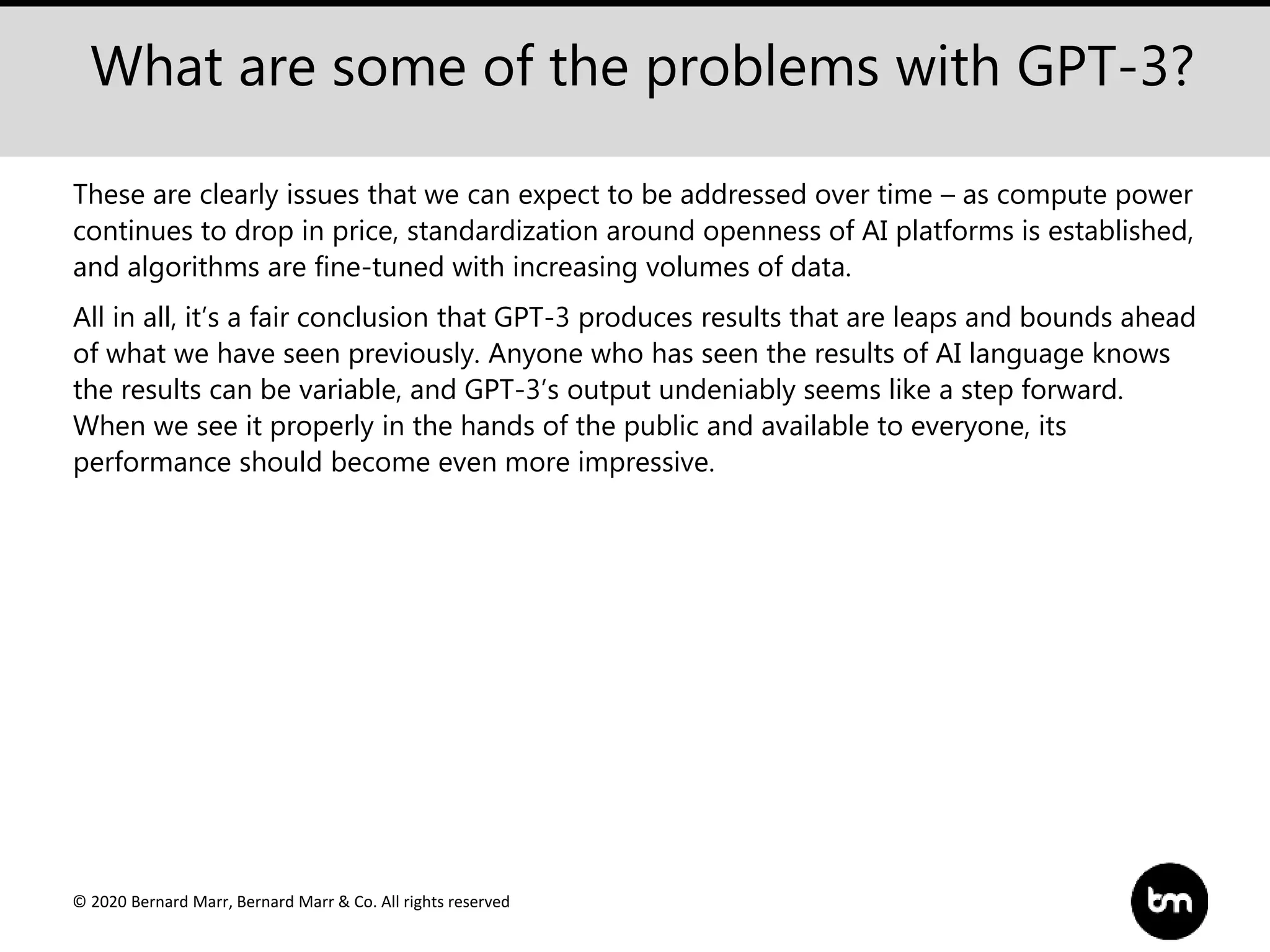 © 2020 Bernard Marr, Bernard Marr & Co. All rights reserved
What are some of the problems with GPT-3?
These are clearly issues that we can expect to be addressed over time – as compute power
continues to drop in price, standardization around openness of AI platforms is established,
and algorithms are fine-tuned with increasing volumes of data.
All in all, it’s a fair conclusion that GPT-3 produces results that are leaps and bounds ahead
of what we have seen previously. Anyone who has seen the results of AI language knows
the results can be variable, and GPT-3’s output undeniably seems like a step forward.
When we see it properly in the hands of the public and available to everyone, its
performance should become even more impressive.
 