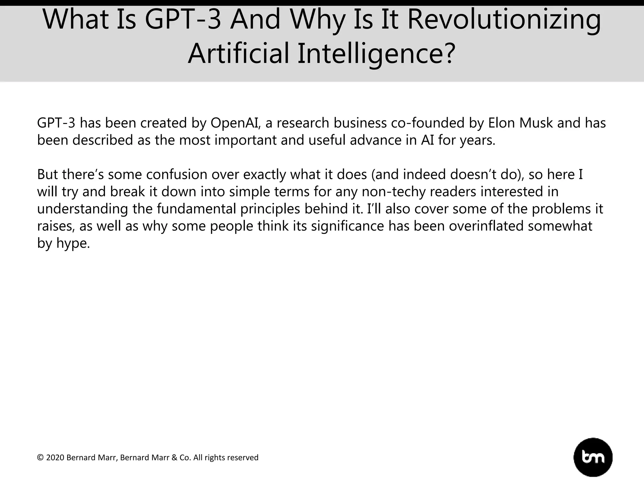© 2020 Bernard Marr, Bernard Marr & Co. All rights reserved
What Is GPT-3 And Why Is It Revolutionizing
Artificial Intelligence?
GPT-3 has been created by OpenAI, a research business co-founded by Elon Musk and has
been described as the most important and useful advance in AI for years.
But there’s some confusion over exactly what it does (and indeed doesn’t do), so here I
will try and break it down into simple terms for any non-techy readers interested in
understanding the fundamental principles behind it. I’ll also cover some of the problems it
raises, as well as why some people think its significance has been overinflated somewhat
by hype.
 