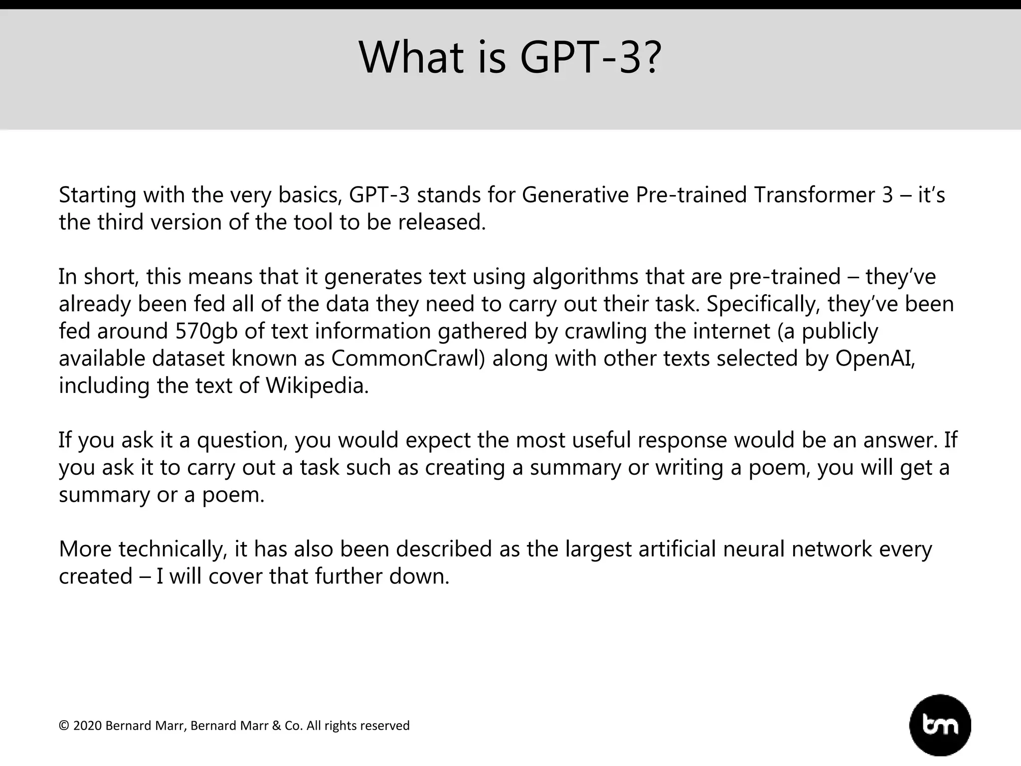 © 2020 Bernard Marr, Bernard Marr & Co. All rights reserved
What is GPT-3?
Starting with the very basics, GPT-3 stands for Generative Pre-trained Transformer 3 – it’s
the third version of the tool to be released.
In short, this means that it generates text using algorithms that are pre-trained – they’ve
already been fed all of the data they need to carry out their task. Specifically, they’ve been
fed around 570gb of text information gathered by crawling the internet (a publicly
available dataset known as CommonCrawl) along with other texts selected by OpenAI,
including the text of Wikipedia.
If you ask it a question, you would expect the most useful response would be an answer. If
you ask it to carry out a task such as creating a summary or writing a poem, you will get a
summary or a poem.
More technically, it has also been described as the largest artificial neural network every
created – I will cover that further down.
 