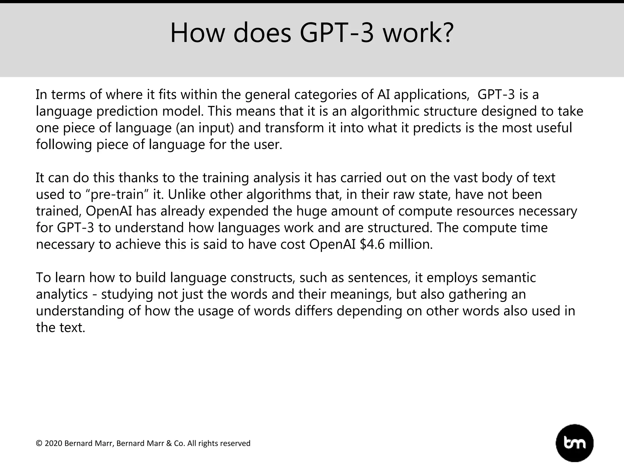 © 2020 Bernard Marr, Bernard Marr & Co. All rights reserved
How does GPT-3 work?
In terms of where it fits within the general categories of AI applications, GPT-3 is a
language prediction model. This means that it is an algorithmic structure designed to take
one piece of language (an input) and transform it into what it predicts is the most useful
following piece of language for the user.
It can do this thanks to the training analysis it has carried out on the vast body of text
used to “pre-train” it. Unlike other algorithms that, in their raw state, have not been
trained, OpenAI has already expended the huge amount of compute resources necessary
for GPT-3 to understand how languages work and are structured. The compute time
necessary to achieve this is said to have cost OpenAI $4.6 million.
To learn how to build language constructs, such as sentences, it employs semantic
analytics - studying not just the words and their meanings, but also gathering an
understanding of how the usage of words differs depending on other words also used in
the text.
 