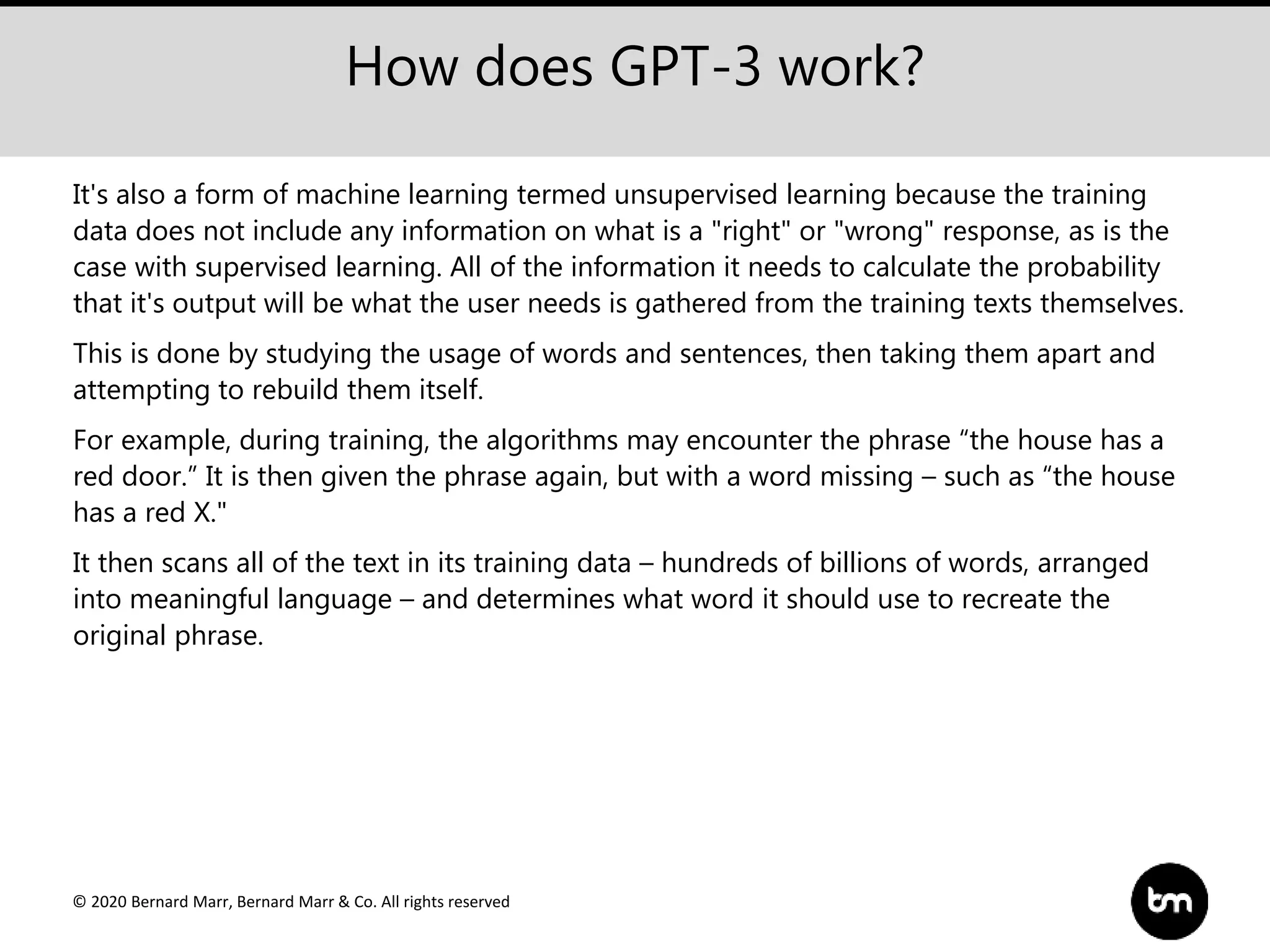 © 2020 Bernard Marr, Bernard Marr & Co. All rights reserved
How does GPT-3 work?
It's also a form of machine learning termed unsupervised learning because the training
data does not include any information on what is a "right" or "wrong" response, as is the
case with supervised learning. All of the information it needs to calculate the probability
that it's output will be what the user needs is gathered from the training texts themselves.
This is done by studying the usage of words and sentences, then taking them apart and
attempting to rebuild them itself.
For example, during training, the algorithms may encounter the phrase “the house has a
red door.” It is then given the phrase again, but with a word missing – such as “the house
has a red X."
It then scans all of the text in its training data – hundreds of billions of words, arranged
into meaningful language – and determines what word it should use to recreate the
original phrase.
 