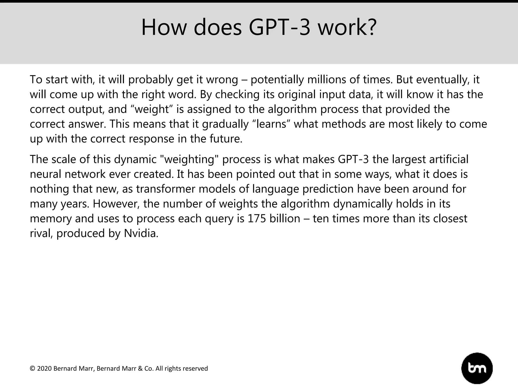© 2020 Bernard Marr, Bernard Marr & Co. All rights reserved
How does GPT-3 work?
To start with, it will probably get it wrong – potentially millions of times. But eventually, it
will come up with the right word. By checking its original input data, it will know it has the
correct output, and “weight” is assigned to the algorithm process that provided the
correct answer. This means that it gradually “learns” what methods are most likely to come
up with the correct response in the future.
The scale of this dynamic "weighting" process is what makes GPT-3 the largest artificial
neural network ever created. It has been pointed out that in some ways, what it does is
nothing that new, as transformer models of language prediction have been around for
many years. However, the number of weights the algorithm dynamically holds in its
memory and uses to process each query is 175 billion – ten times more than its closest
rival, produced by Nvidia.
 