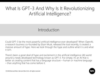 © 2020 Bernard Marr, Bernard Marr & Co. All rights reserved
Title
Text
IntroductionIntroduction
Could GPT-3 be the most powerful artificial intelligence ever developed? When OpenAI,
a research business co-founded by Elson Musk, released the tool recently, it created a
massive amount of hype. Here we look through the hype and outline what it is and what
it isn’t.
There’s been a great deal of hype and excitement in the artificial intelligence (AI) world
around a newly developed technology known as GPT-3. Put simply; it's an AI that is
better at creating content that has a language structure – human or machine language
– than anything that has come before it.
What Is GPT-3 And Why Is It Revolutionizing
Artificial Intelligence?
 