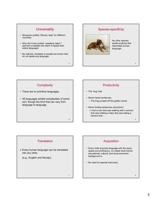 Universality                                        Species-specificity
• Almanacs publish ‘literacy rates’ for different
  countries.
                                                                                    No other species
• Why don’t they publish ‘speaking rates’?                                          speak anything that
  (percent of people who learn t speak their
  (       t f     l   h l      to     k th i                                        resembles h
                                                                                          bl human
  native language)                                                                  language.

• No cultures, societies or people are known that
  do not speak any language.


                                                    13                                                     14




                  Complexity                                                Productivity
• There are no primitive languages.                      • The ‘wug’ test

                                                         • Never heard sentences:
• All languages exhibit complexities of some
  sort, though the ki d th t can vary from
      t th   h th kind that           f                    – The frog jumped off the golden dome
                                                                                            dome.
  language to language.
                                                         • Never ending sentences (recursion):
                                                           – I met a man that was walking with a woman
                                                             that was holding a baby that was eating a
                                                             banana that…
                                                    15                                                     16




                  Translation                                               Acquisition

                                                         • Every child acquires language with the same
• Every human language can be translated                   speed and proficiency, no matter what his/her
  into any other.                                          educational, cultural, and socio-economic
                                                           bac g ou d s
                                                           background is.
  (e.g., English and N
  (      E li h d Navajo).
                       j )
                                                         • No need for special instruction.




                                                    17                                                     18




                                                                                                                3
 