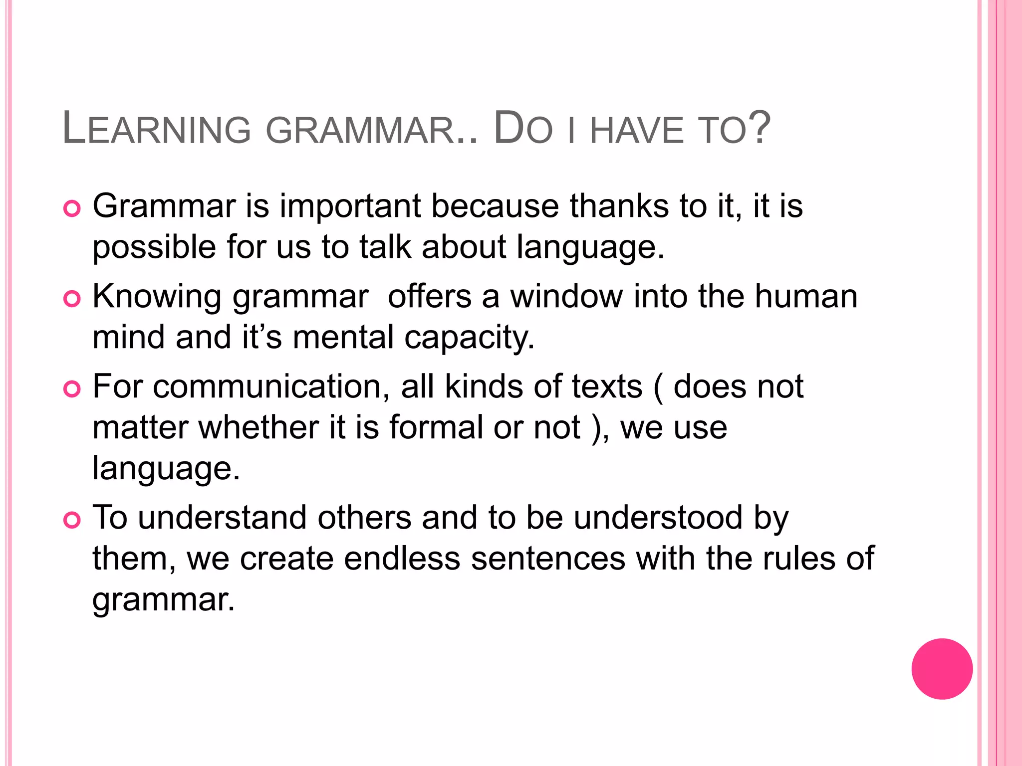 LEARNING GRAMMAR.. DO I HAVE TO?
 Grammar is important because thanks to it, it is
possible for us to talk about language.
 Knowing grammar offers a window into the human
mind and it’s mental capacity.
 For communication, all kinds of texts ( does not
matter whether it is formal or not ), we use
language.
 To understand others and to be understood by
them, we create endless sentences with the rules of
grammar.
 