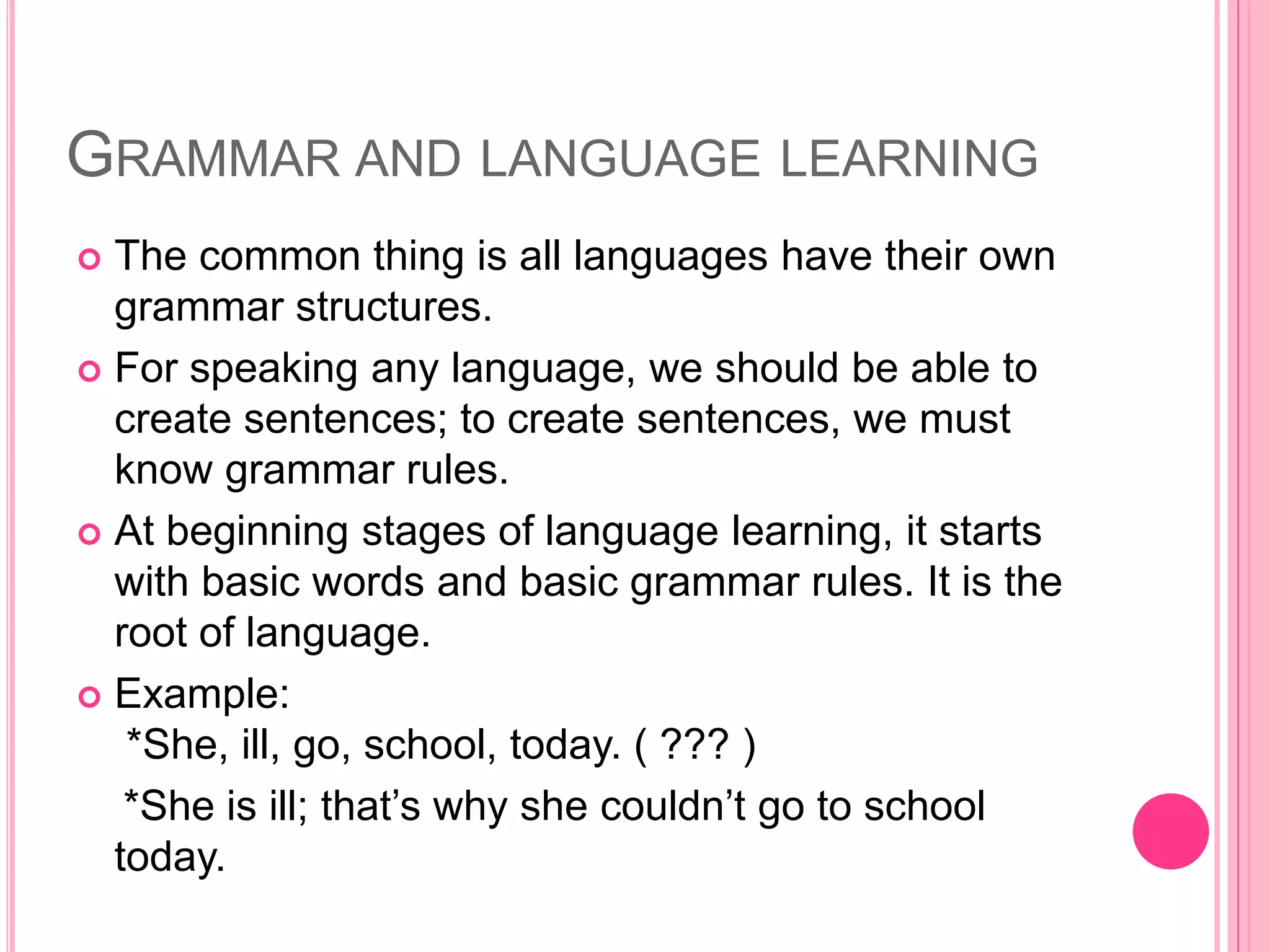GRAMMAR AND LANGUAGE LEARNING
 The common thing is all languages have their own
grammar structures.
 For speaking any language, we should be able to
create sentences; to create sentences, we must
know grammar rules.
 At beginning stages of language learning, it starts
with basic words and basic grammar rules. It is the
root of language.
 Example:
*She, ill, go, school, today. ( ??? )
*She is ill; that’s why she couldn’t go to school
today.
 