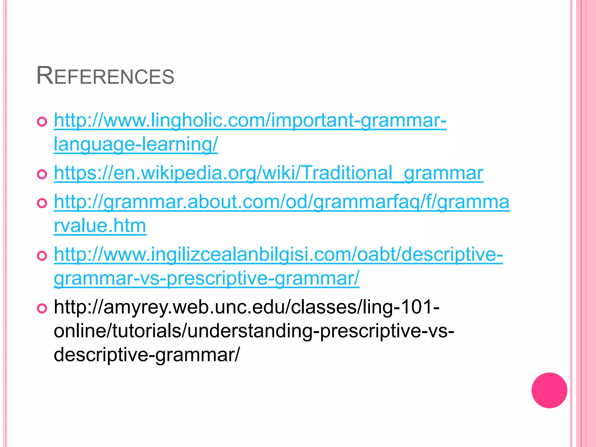 REFERENCES
 http://www.lingholic.com/important-grammar-
language-learning/
 https://en.wikipedia.org/wiki/Traditional_grammar
 http://grammar.about.com/od/grammarfaq/f/gramma
rvalue.htm
 http://www.ingilizcealanbilgisi.com/oabt/descriptive-
grammar-vs-prescriptive-grammar/
 http://amyrey.web.unc.edu/classes/ling-101-
online/tutorials/understanding-prescriptive-vs-
descriptive-grammar/
 
