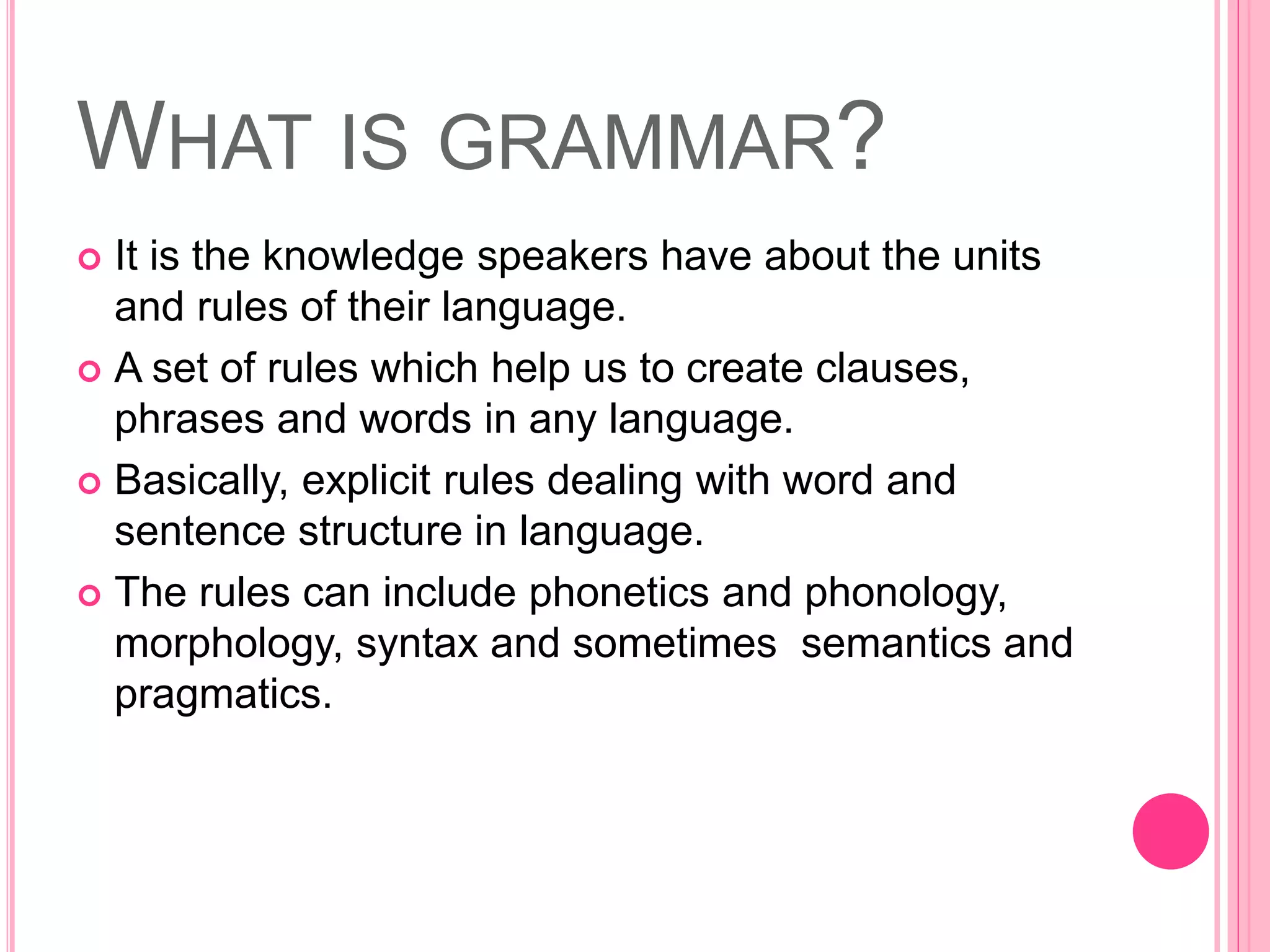 WHAT IS GRAMMAR?
 It is the knowledge speakers have about the units
and rules of their language.
 A set of rules which help us to create clauses,
phrases and words in any language.
 Basically, explicit rules dealing with word and
sentence structure in language.
 The rules can include phonetics and phonology,
morphology, syntax and sometimes semantics and
pragmatics.
 
