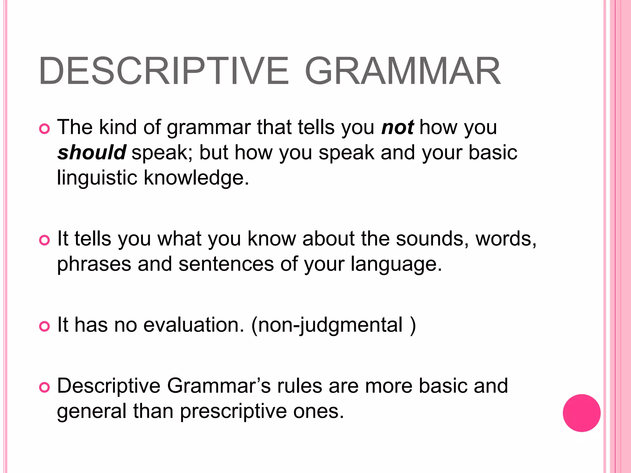 DESCRIPTIVE GRAMMAR
 The kind of grammar that tells you not how you
should speak; but how you speak and your basic
linguistic knowledge.
 It tells you what you know about the sounds, words,
phrases and sentences of your language.
 It has no evaluation. (non-judgmental )
 Descriptive Grammar’s rules are more basic and
general than prescriptive ones.
 