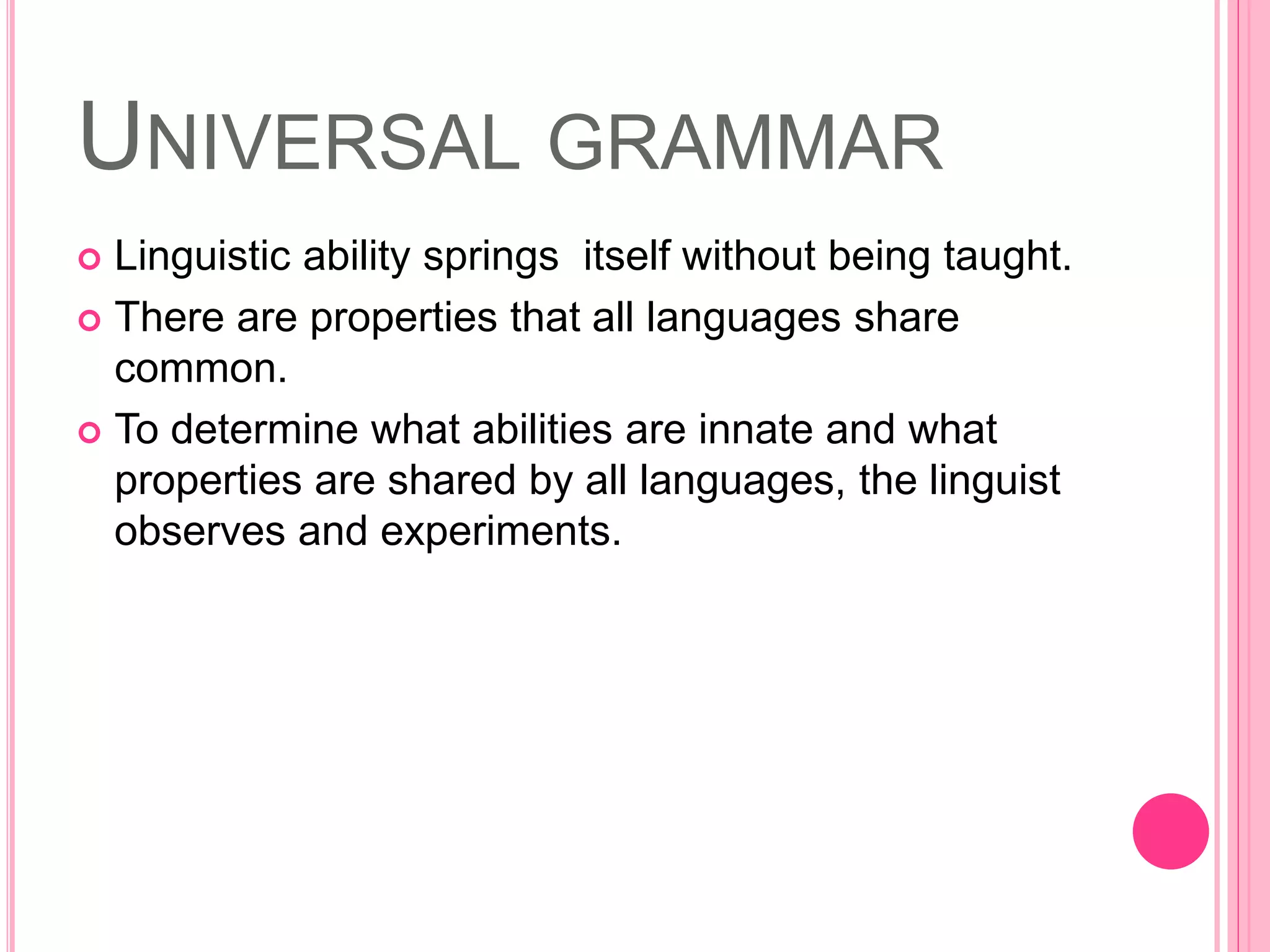 UNIVERSAL GRAMMAR
 Linguistic ability springs itself without being taught.
 There are properties that all languages share
common.
 To determine what abilities are innate and what
properties are shared by all languages, the linguist
observes and experiments.
 