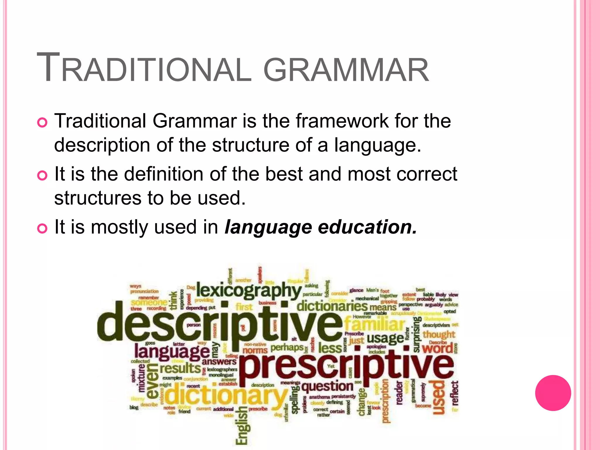 TRADITIONAL GRAMMAR
 Traditional Grammar is the framework for the
description of the structure of a language.
 It is the definition of the best and most correct
structures to be used.
 It is mostly used in language education.
 