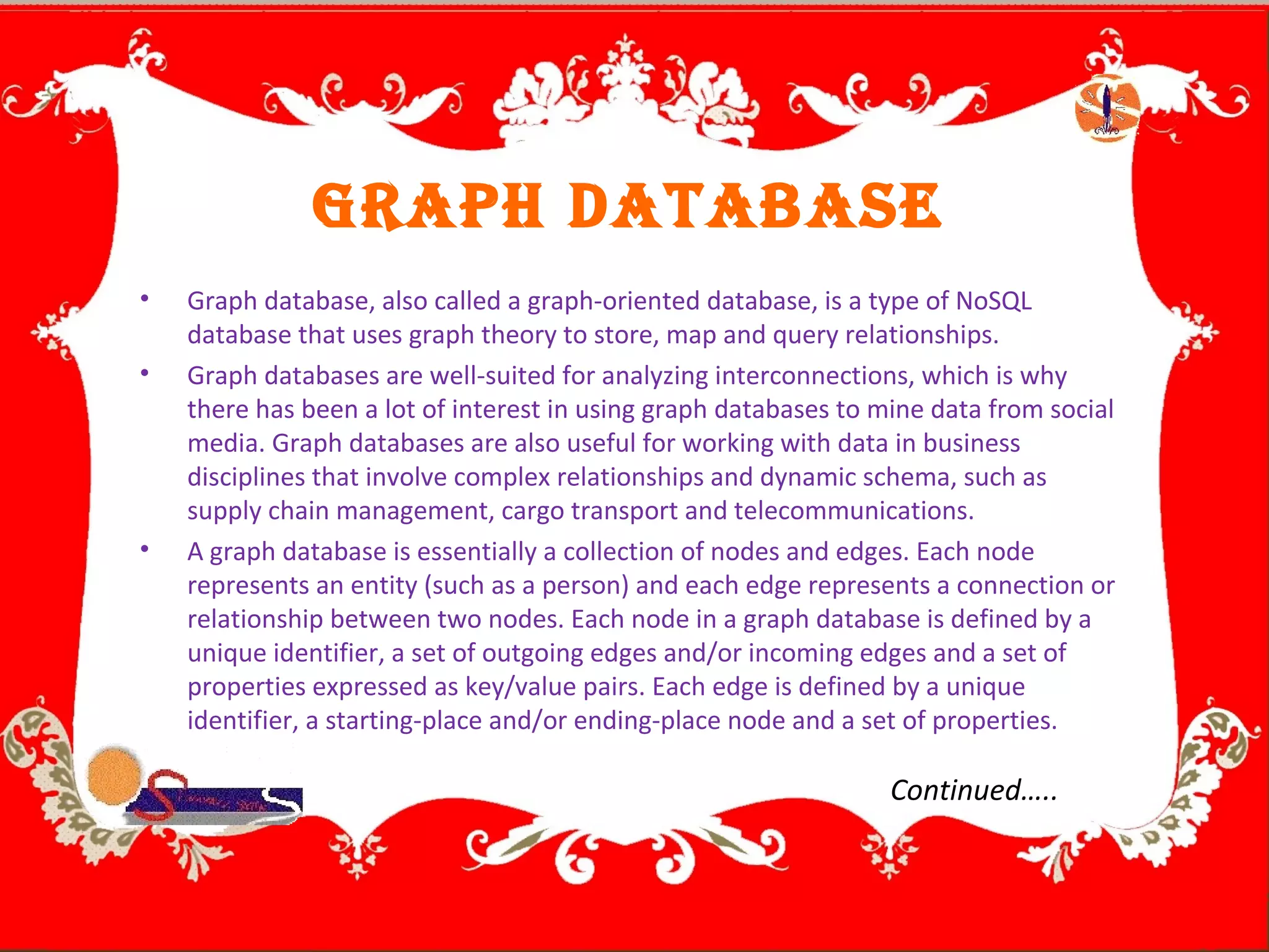 graph database
• Graph database, also called a graph-oriented database, is a type of NoSQL
database that uses graph theory to store, map and query relationships.
• Graph databases are well-suited for analyzing interconnections, which is why
there has been a lot of interest in using graph databases to mine data from social
media. Graph databases are also useful for working with data in business
disciplines that involve complex relationships and dynamic schema, such as
supply chain management, cargo transport and telecommunications.
• A graph database is essentially a collection of nodes and edges. Each node
represents an entity (such as a person) and each edge represents a connection or
relationship between two nodes. Each node in a graph database is defined by a
unique identifier, a set of outgoing edges and/or incoming edges and a set of
properties expressed as key/value pairs. Each edge is defined by a unique
identifier, a starting-place and/or ending-place node and a set of properties.
Continued…..
 