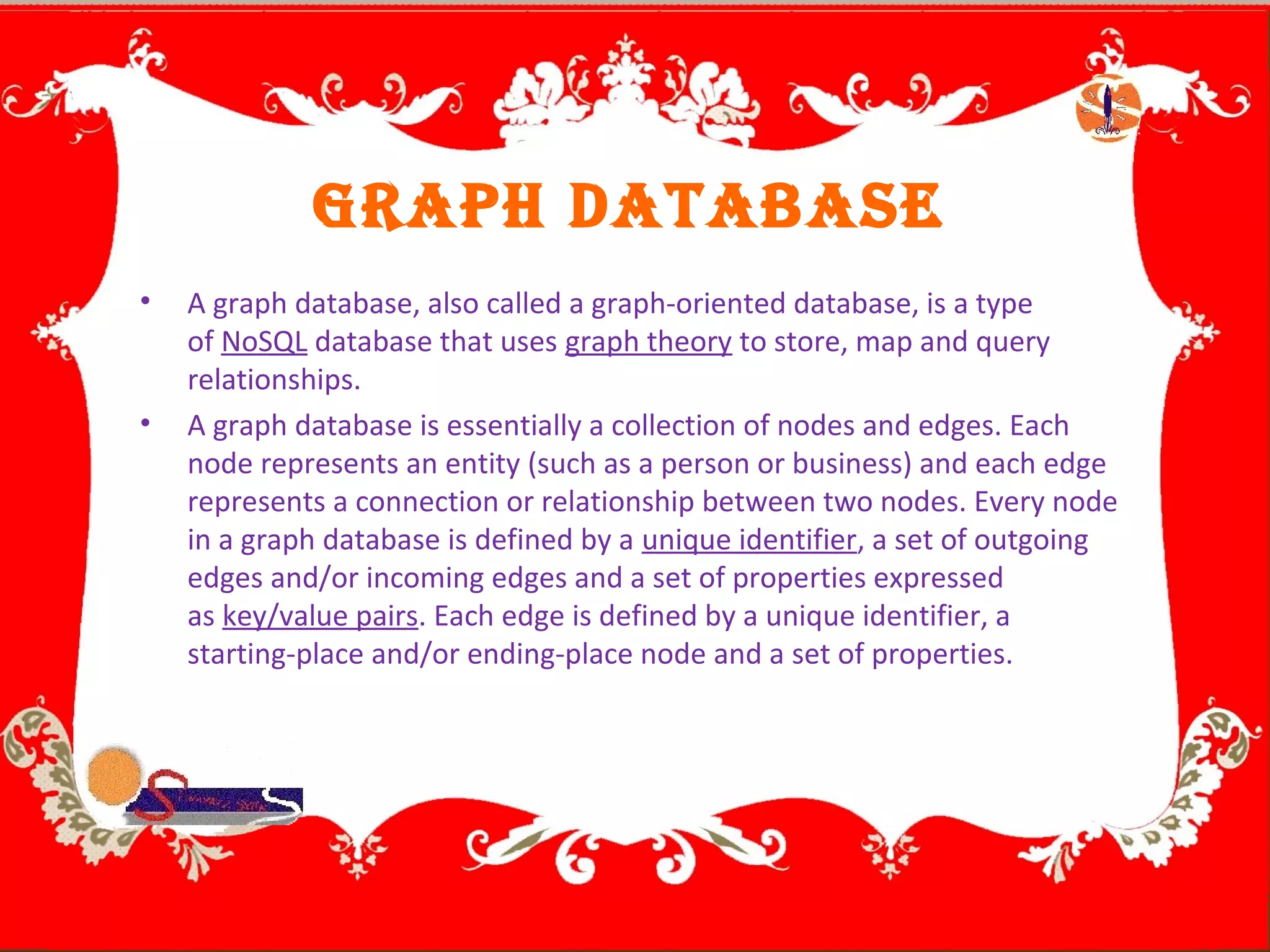 GRAPH DATABASE
• A graph database, also called a graph-oriented database, is a type
of NoSQL database that uses graph theory to store, map and query
relationships.
• A graph database is essentially a collection of nodes and edges. Each
node represents an entity (such as a person or business) and each edge
represents a connection or relationship between two nodes. Every node
in a graph database is defined by a unique identifier, a set of outgoing
edges and/or incoming edges and a set of properties expressed
as key/value pairs. Each edge is defined by a unique identifier, a
starting-place and/or ending-place node and a set of properties.
 