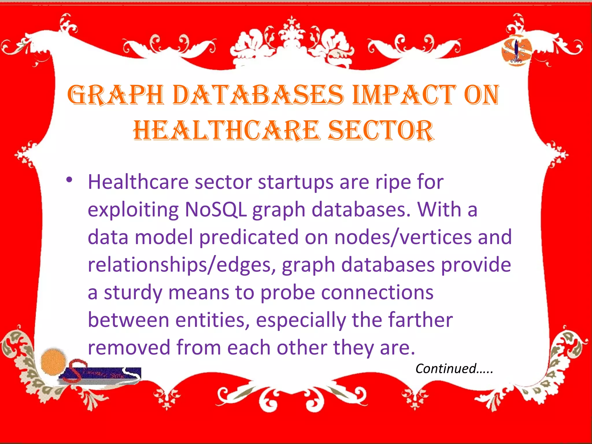 GRAPH DATABASES ImPAcT on
HEAlTHcARE SEcToR
• Healthcare sector startups are ripe for
exploiting NoSQL graph databases. With a
data model predicated on nodes/vertices and
relationships/edges, graph databases provide
a sturdy means to probe connections
between entities, especially the farther
removed from each other they are.
Continued…..
 