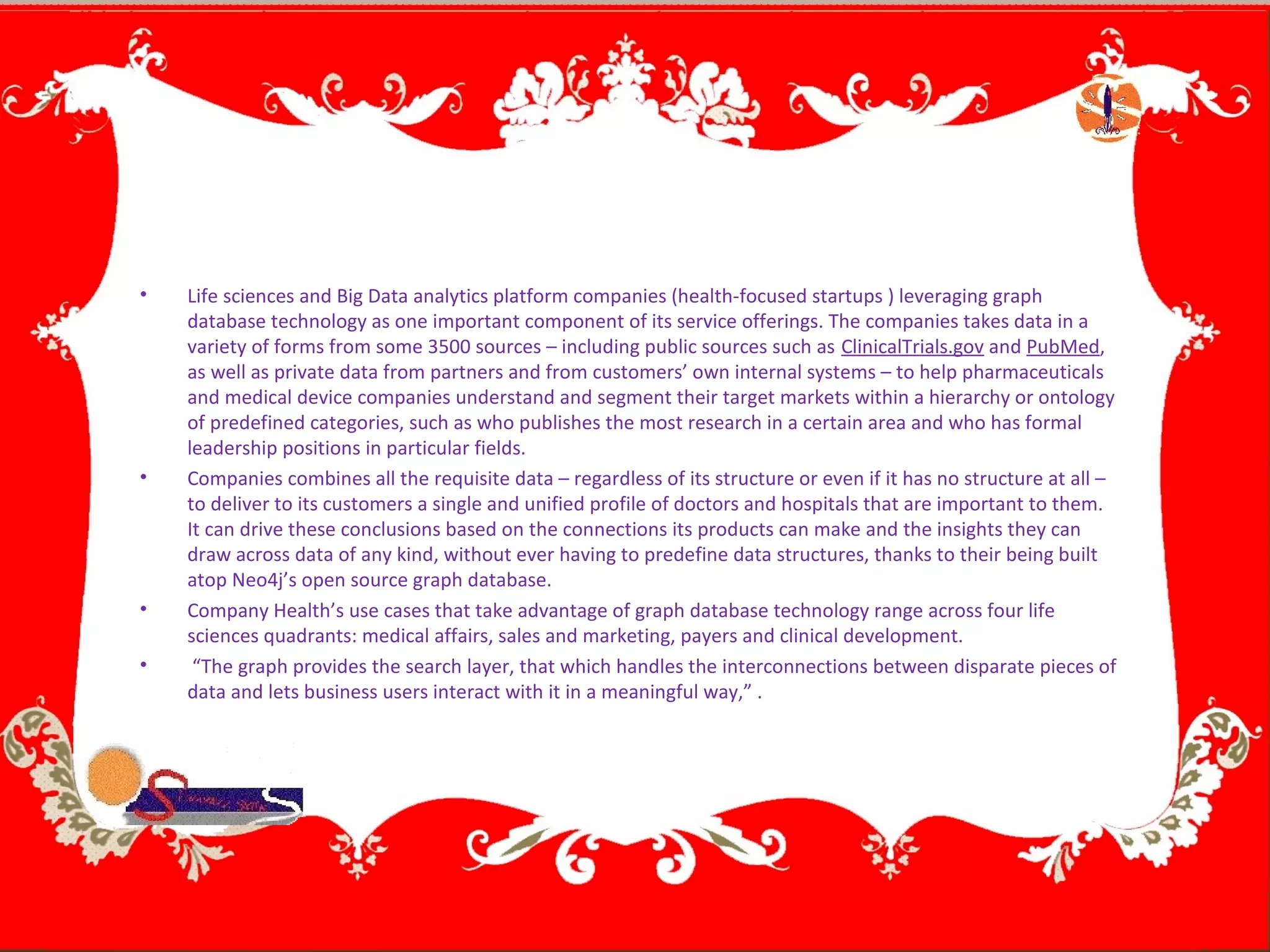 • Life sciences and Big Data analytics platform companies (health-focused startups ) leveraging graph
database technology as one important component of its service offerings. The companies takes data in a
variety of forms from some 3500 sources – including public sources such as ClinicalTrials.gov and PubMed,
as well as private data from partners and from customers’ own internal systems – to help pharmaceuticals
and medical device companies understand and segment their target markets within a hierarchy or ontology
of predefined categories, such as who publishes the most research in a certain area and who has formal
leadership positions in particular fields.
• Companies combines all the requisite data – regardless of its structure or even if it has no structure at all –
to deliver to its customers a single and unified profile of doctors and hospitals that are important to them.
It can drive these conclusions based on the connections its products can make and the insights they can
draw across data of any kind, without ever having to predefine data structures, thanks to their being built
atop Neo4j’s open source graph database.
• Company Health’s use cases that take advantage of graph database technology range across four life
sciences quadrants: medical affairs, sales and marketing, payers and clinical development.
• “The graph provides the search layer, that which handles the interconnections between disparate pieces of
data and lets business users interact with it in a meaningful way,” .
 