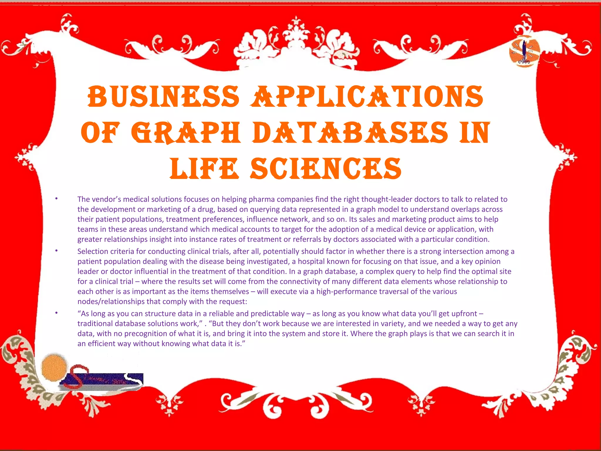 Business ApplicAtions
of GrAph DAtABAses in
life sciences
• The vendor’s medical solutions focuses on helping pharma companies find the right thought-leader doctors to talk to related to
the development or marketing of a drug, based on querying data represented in a graph model to understand overlaps across
their patient populations, treatment preferences, influence network, and so on. Its sales and marketing product aims to help
teams in these areas understand which medical accounts to target for the adoption of a medical device or application, with
greater relationships insight into instance rates of treatment or referrals by doctors associated with a particular condition.
• Selection criteria for conducting clinical trials, after all, potentially should factor in whether there is a strong intersection among a
patient population dealing with the disease being investigated, a hospital known for focusing on that issue, and a key opinion
leader or doctor influential in the treatment of that condition. In a graph database, a complex query to help find the optimal site
for a clinical trial – where the results set will come from the connectivity of many different data elements whose relationship to
each other is as important as the items themselves – will execute via a high-performance traversal of the various
nodes/relationships that comply with the request:
• “As long as you can structure data in a reliable and predictable way – as long as you know what data you’ll get upfront –
traditional database solutions work,” . “But they don’t work because we are interested in variety, and we needed a way to get any
data, with no precognition of what it is, and bring it into the system and store it. Where the graph plays is that we can search it in
an efficient way without knowing what data it is.”
 