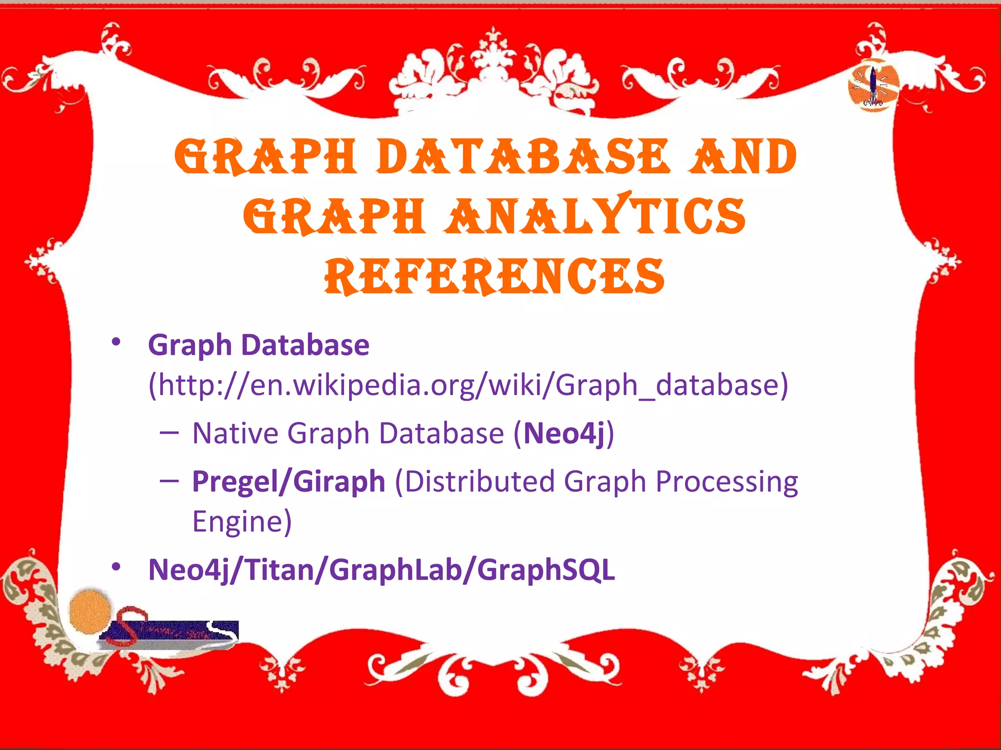 GrAph DAtABAse AnD
GrAph AnAlytics
references
• Graph Database
(http://en.wikipedia.org/wiki/Graph_database)
– Native Graph Database (Neo4j)
– Pregel/Giraph (Distributed Graph Processing
Engine)
• Neo4j/Titan/GraphLab/GraphSQL
 