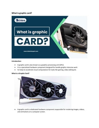 What is graphic card?
Introduction:
 A graphic card is also known as a graphics processing unit (GPU).
 It is a specialized hardware component designed for handle graphic-intensive work
 Its helps to accelerate visual computations for tasks like gaming, video editing etc
What is a Graphic Card?
 A graphic card is a dedicated hardware component responsible for rendering images, videos,
and animations on a computer screen.
 