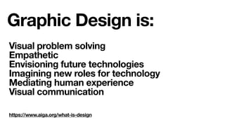https://www.aiga.org/what-is-design
Graphic Design is:
Visual problem solving
Empathetic
Envisioning future technologies
Imagining new roles for technology
Mediating human experience
Visual communication
 
