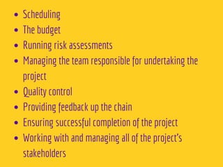 Scheduling
The budget 
Running risk assessments 
Managing the team responsible for undertaking the
project 
Quality control 
Providing feedback up the chain 
Ensuring successful completion of the project 
Working with and managing all of the project’s
stakeholders
 