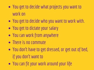You get to decide what projects you want to
work on
You get to decide who you want to work with. 
You get to dictate your salary 
You can work from anywhere 
There is no commute 
You don’t have to get dressed, or get out of bed,
if you don’t want to
You can fit your work around your life
 