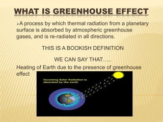 WHAT IS GREENHOUSE EFFECT
A process by which thermal radiation from a planetary
surface is absorbed by atmospheric greenhouse
gases, and is re-radiated in all directions.

          THIS IS A BOOKISH DEFINITION

                WE CAN SAY THAT…..
Heating of Earth due to the presence of greenhouse
effect
 