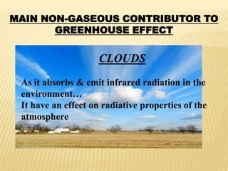 MAIN NON-GASEOUS CONTRIBUTOR TO
       GREENHOUSE EFFECT


                     CLOUDS
 As it absorbs & emit infrared radiation in the
 environment…
 It have an effect on radiative properties of the
 atmosphere
 