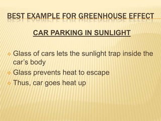 BEST EXAMPLE FOR GREENHOUSE EFFECT

        CAR PARKING IN SUNLIGHT

 Glass of cars lets the sunlight trap inside the
  car’s body
 Glass prevents heat to escape

 Thus, car goes heat up
 