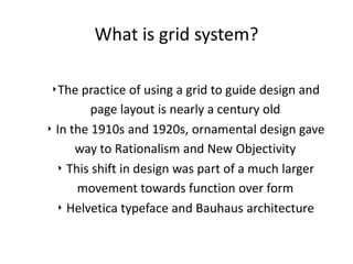 What is grid system?

 ‣The practice of using a grid to guide design and
         page layout is nearly a century old
‣ In the 1910s and 1920s, ornamental design gave
      way to Rationalism and New Objectivity
  ‣ This shift in design was part of a much larger
      movement towards function over form
  ‣ Helvetica typeface and Bauhaus architecture
 