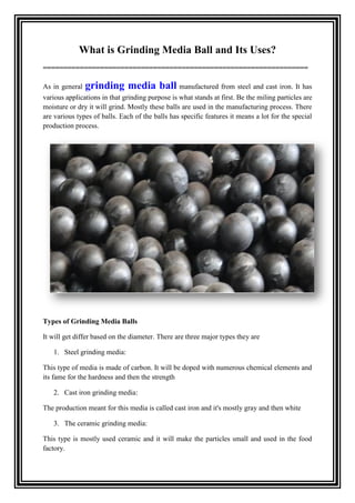 What is Grinding Media Ball and Its Uses?
=================================================================
As in general grinding media ball manufactured from steel and cast iron. It has
various applications in that grinding purpose is what stands at first. Be the miling particles are
moisture or dry it will grind. Mostly these balls are used in the manufacturing process. There
are various types of balls. Each of the balls has specific features it means a lot for the special
production process.
Types of Grinding Media Balls
It will get differ based on the diameter. There are three major types they are
1. Steel grinding media:
This type of media is made of carbon. It will be doped with numerous chemical elements and
its fame for the hardness and then the strength
2. Cast iron grinding media:
The production meant for this media is called cast iron and it's mostly gray and then white
3. The ceramic grinding media:
This type is mostly used ceramic and it will make the particles small and used in the food
factory.
 