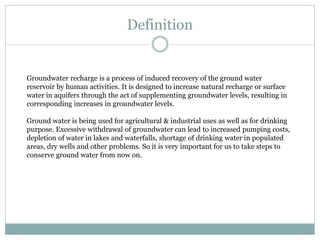 Definition
Groundwater recharge is a process of induced recovery of the ground water
reservoir by human activities. It is designed to increase natural recharge or surface
water in aquifers through the act of supplementing groundwater levels, resulting in
corresponding increases in groundwater levels.
Ground water is being used for agricultural & industrial uses as well as for drinking
purpose. Excessive withdrawal of groundwater can lead to increased pumping costs,
depletion of water in lakes and waterfalls, shortage of drinking water in populated
areas, dry wells and other problems. So it is very important for us to take steps to
conserve ground water from now on.
 