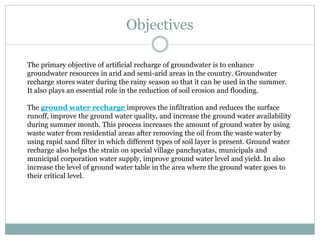 Objectives
The primary objective of artificial recharge of groundwater is to enhance
groundwater resources in arid and semi-arid areas in the country. Groundwater
recharge stores water during the rainy season so that it can be used in the summer.
It also plays an essential role in the reduction of soil erosion and flooding.
The ground water recharge improves the infiltration and reduces the surface
runoff, improve the ground water quality, and increase the ground water availability
during summer month. This process increases the amount of ground water by using
waste water from residential areas after removing the oil from the waste water by
using rapid sand filter in which different types of soil layer is present. Ground water
recharge also helps the strain on special village panchayatas, municipals and
municipal corporation water supply, improve ground water level and yield. In also
increase the level of ground water table in the area where the ground water goes to
their critical level.
 