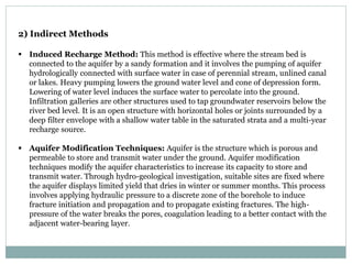 2) Indirect Methods
 Induced Recharge Method: This method is effective where the stream bed is
connected to the aquifer by a sandy formation and it involves the pumping of aquifer
hydrologically connected with surface water in case of perennial stream, unlined canal
or lakes. Heavy pumping lowers the ground water level and cone of depression form.
Lowering of water level induces the surface water to percolate into the ground.
Infiltration galleries are other structures used to tap groundwater reservoirs below the
river bed level. It is an open structure with horizontal holes or joints surrounded by a
deep filter envelope with a shallow water table in the saturated strata and a multi-year
recharge source.
 Aquifer Modification Techniques: Aquifer is the structure which is porous and
permeable to store and transmit water under the ground. Aquifer modification
techniques modify the aquifer characteristics to increase its capacity to store and
transmit water. Through hydro-geological investigation, suitable sites are fixed where
the aquifer displays limited yield that dries in winter or summer months. This process
involves applying hydraulic pressure to a discrete zone of the borehole to induce
fracture initiation and propagation and to propagate existing fractures. The high-
pressure of the water breaks the pores, coagulation leading to a better contact with the
adjacent water-bearing layer.
 