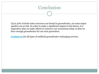 Conclusion
Up to 30% of fresh water resources are found in groundwater, yet some major
aquifers are at risk. In order to make a significant impact in the future, it is
imperative that we make efforts to conserve our ecosystems today so that we
have enough groundwater for our next generation.
Contact us for all types of artificial groundwater recharging services.
 