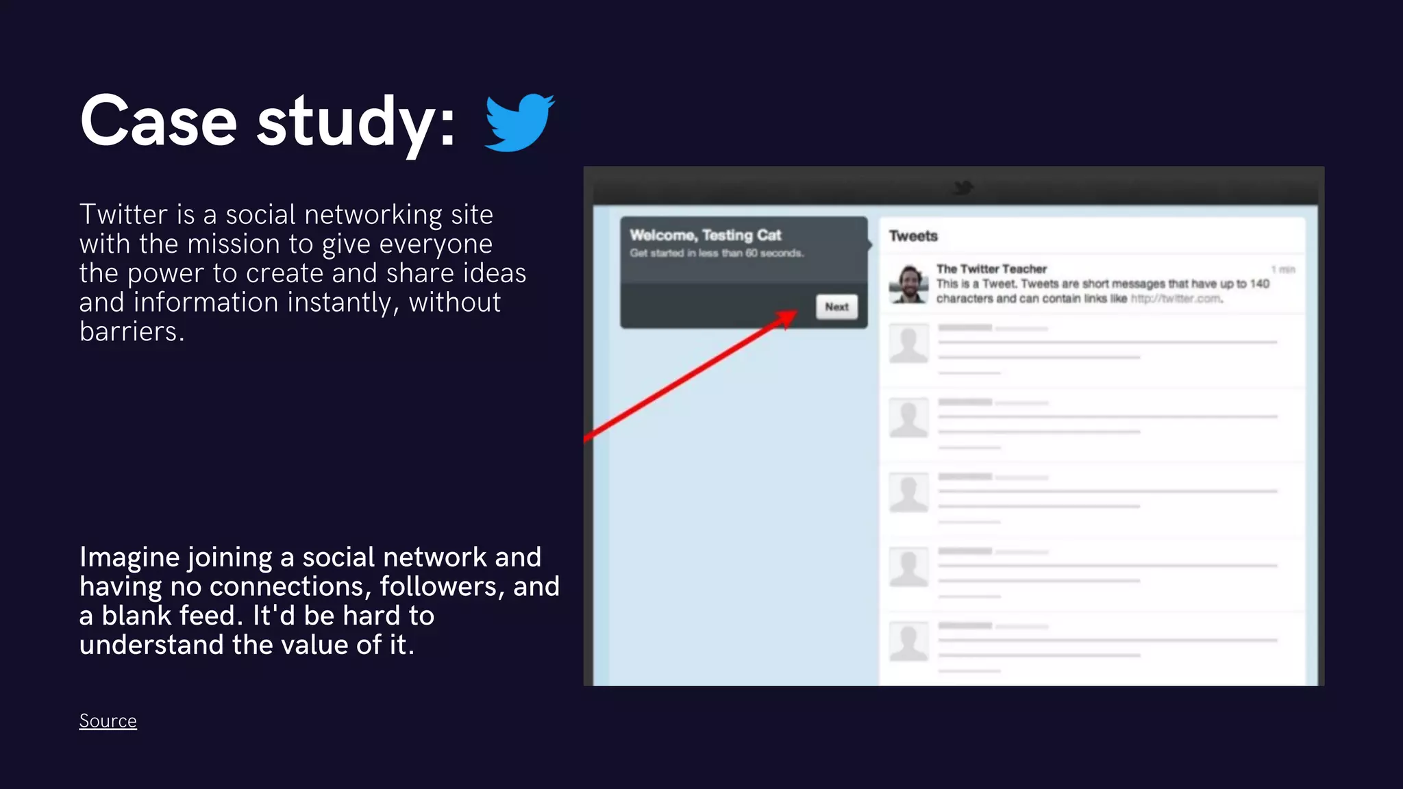 Case study:
Twitter is a social networking site
with the mission to give everyone
the power to create and share ideas
and information instantly, without
barriers.
Imagine joining a social network and
having no connections, followers, and
a blank feed. It'd be hard to
understand the value of it.
Source
 