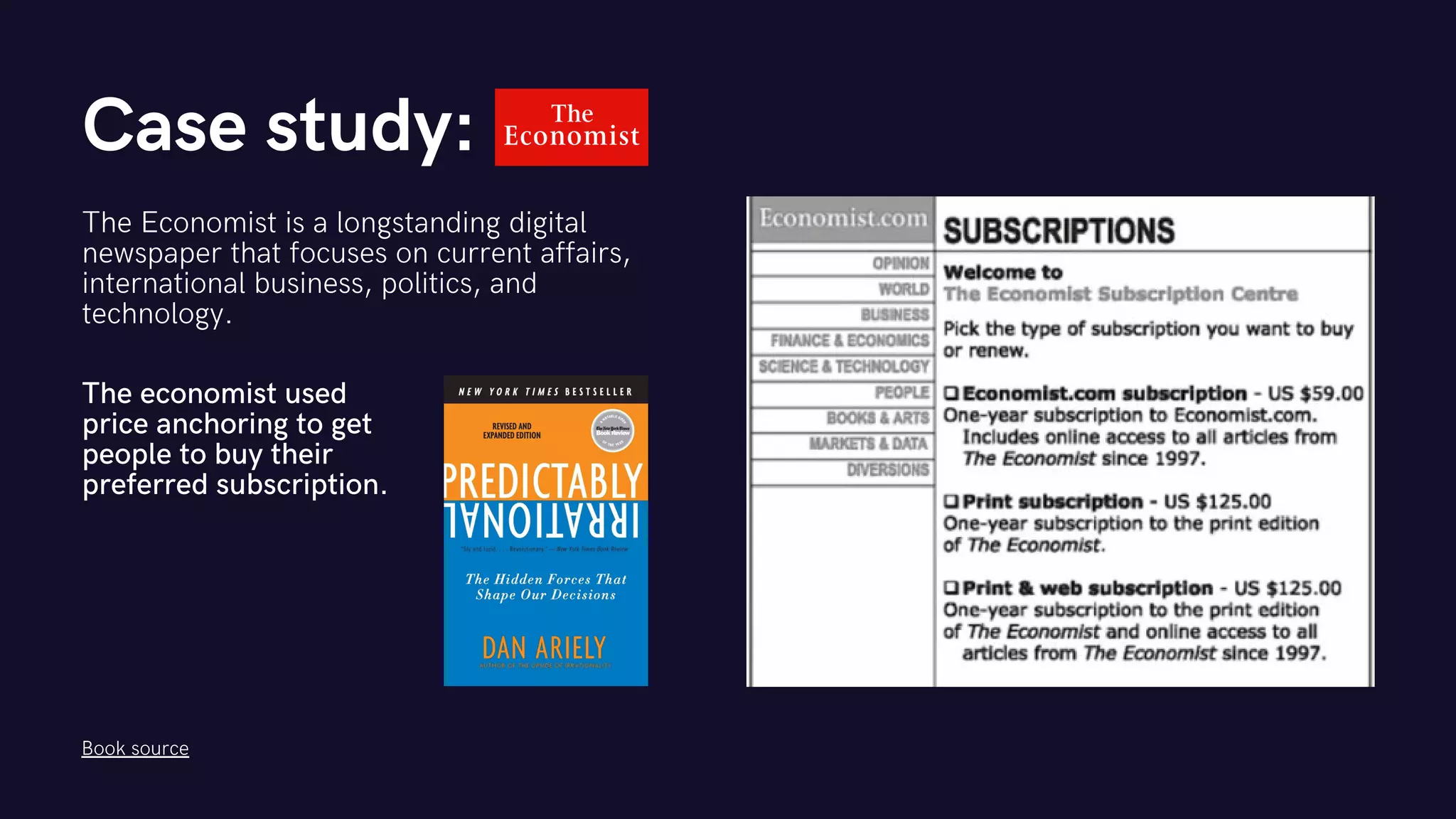 Case study:
The Economist is a longstanding digital
newspaper that focuses on current affairs,
international business, politics, and
technology.
The economist used
price anchoring to get
people to buy their
preferred subscription.
Book source
 