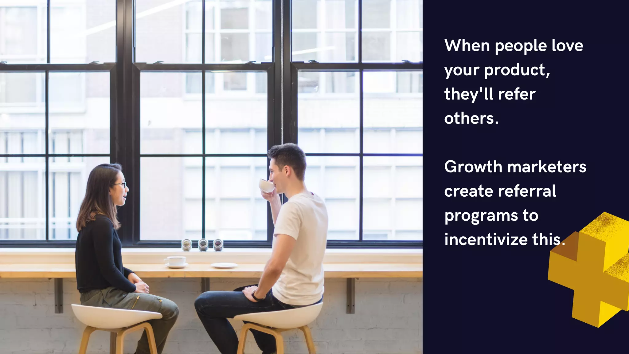 When people love
your product,
they'll refer
others.
Growth marketers
create referral
programs to
incentivize this.
 