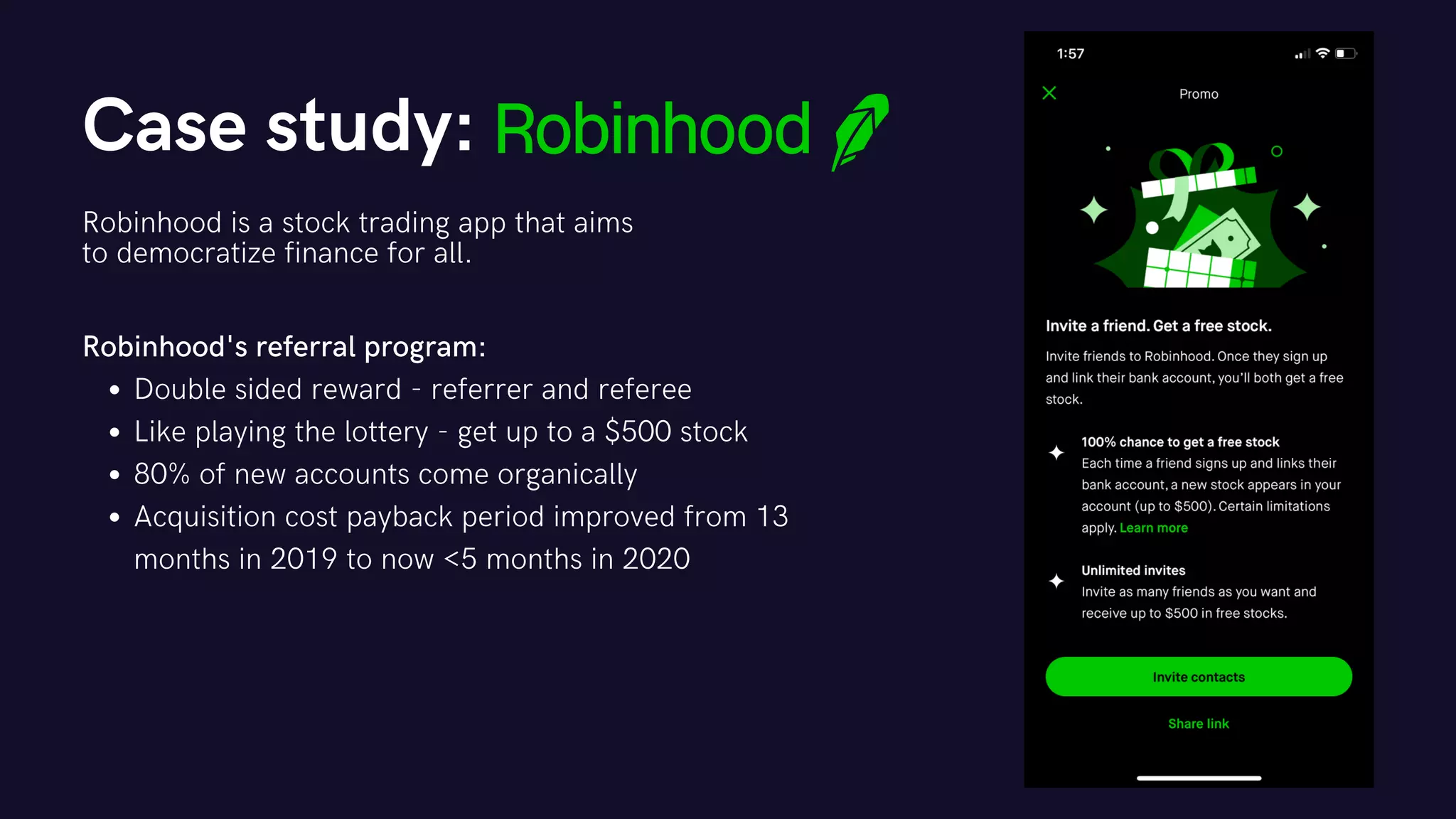 Case study:
Robinhood is a stock trading app that aims
to democratize finance for all.
Double sided reward - referrer and referee
Like playing the lottery - get up to a $500 stock
80% of new accounts come organically
Acquisition cost payback period improved from 13
months in 2019 to now <5 months in 2020
Robinhood's referral program:
 