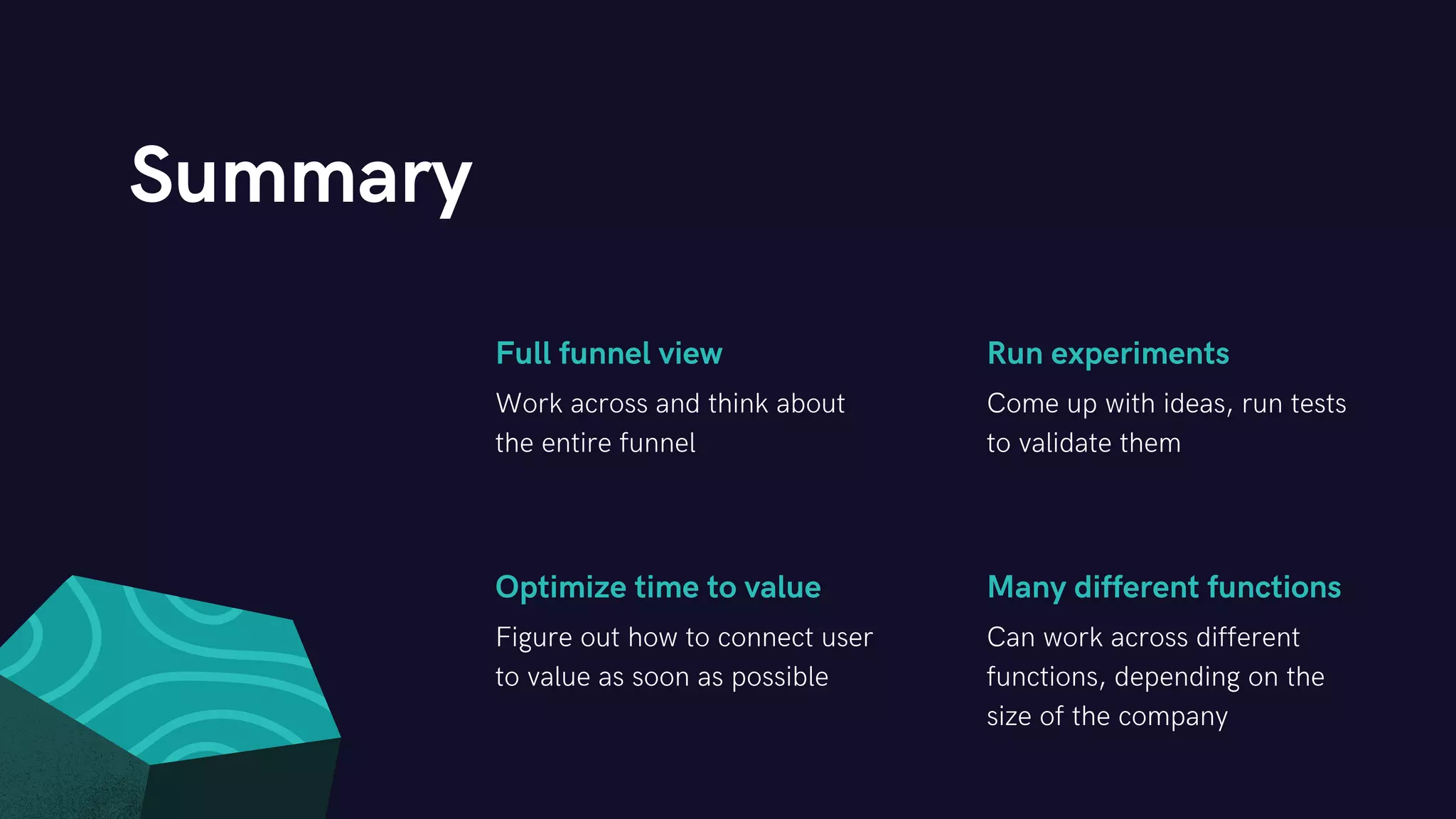 Full funnel view Run experiments
Optimize time to value Many different functions
Work across and think about
the entire funnel
Come up with ideas, run tests
to validate them
Figure out how to connect user
to value as soon as possible
Can work across different
functions, depending on the
size of the company
Summary
 