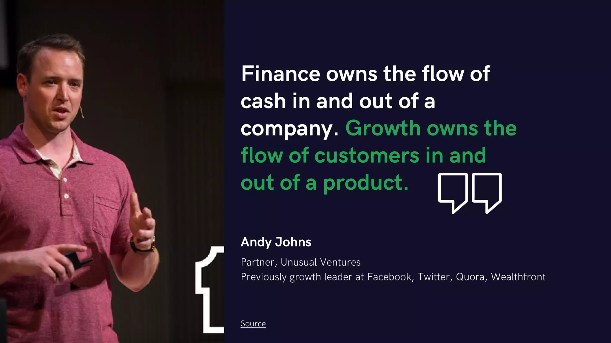 Andy Johns
Partner, Unusual Ventures
Previously growth leader at Facebook, Twitter, Quora, Wealthfront
Finance owns the flow of
cash in and out of a
company. Growth owns the
flow of customers in and
out of a product.
Source
 