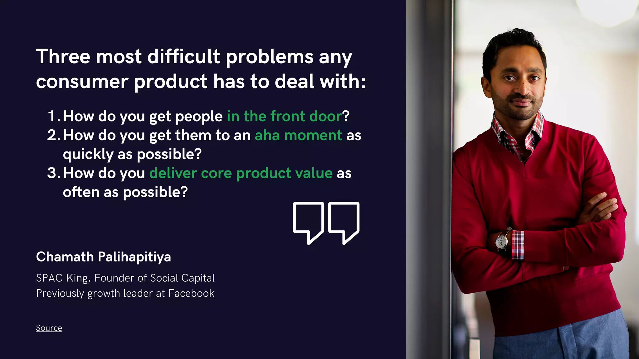 Chamath Palihapitiya
SPAC King, Founder of Social Capital
Previously growth leader at Facebook
How do you get people in the front door?
How do you get them to an aha moment as
quickly as possible?
How do you deliver core product value as
often as possible?
Three most difficult problems any
consumer product has to deal with:
1.
2.
3.
Source
 