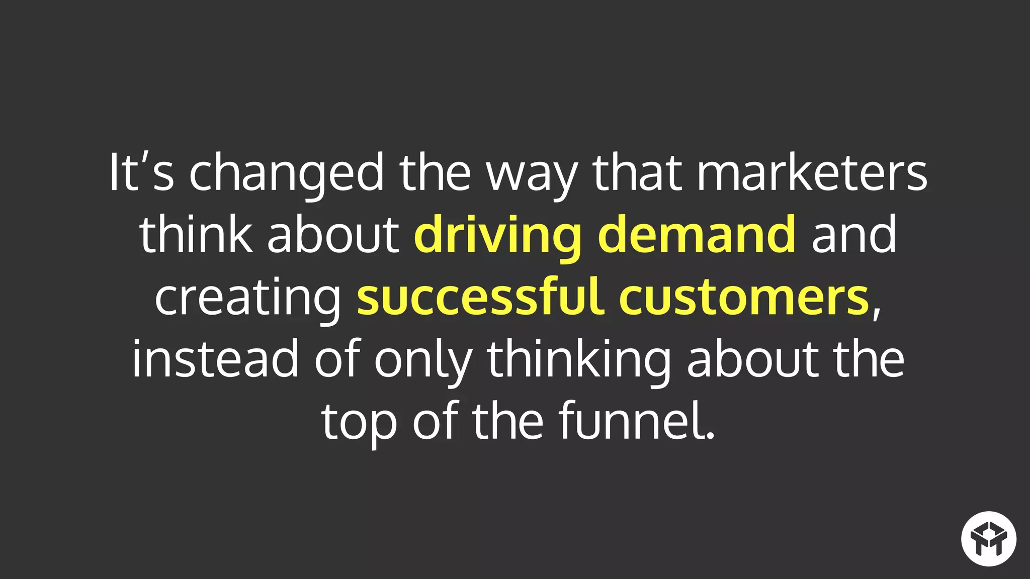 It’s changed the way that marketers
think about driving demand and
creating successful customers,
instead of only thinking about the
top of the funnel.
 