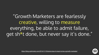“Growth Marketers are fearlessly
creative, willing to measure
everything, be able to admit failure,
get sh*t done, but never say it’s done.”
https://blog.optimizely.com/2014/11/19/what-does-it-mean-to-be-a-growth-marketer/
 