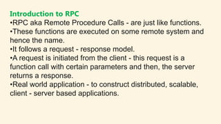 Introduction to RPC
•RPC aka Remote Procedure Calls - are just like functions.
•These functions are executed on some remot...