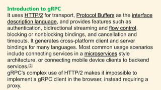 Introduction to gRPC
It uses HTTP/2 for transport, Protocol Buffers as the interface
description language, and provides fe...