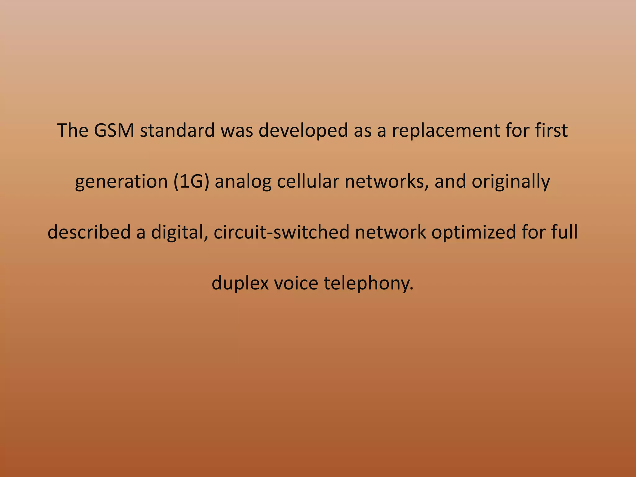 The GSM standard was developed as a replacement for first
generation (1G) analog cellular networks, and originally
described a digital, circuit-switched network optimized for full
duplex voice telephony.